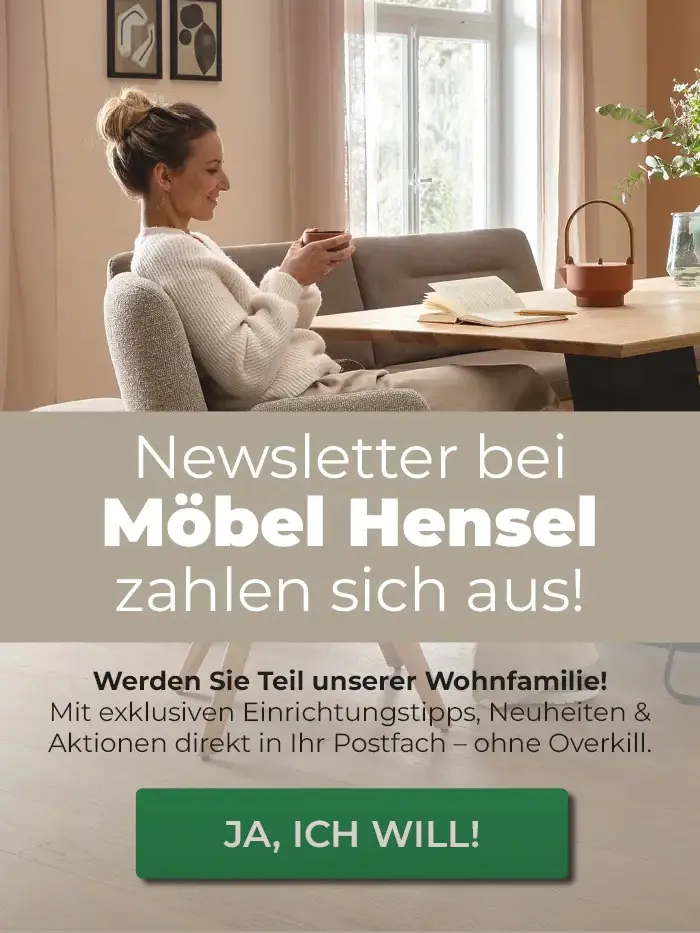 Newsletter bei Möbel Hensel zahlen sich aus! Werden Sie Teil unserer Wohnfamilie!                Mit exklusiven Einrichtungstipps, Neuheiten & Aktionen direkt in Ihr Postfach - ohne Overkill